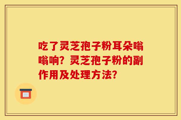吃了灵芝孢子粉耳朵嗡嗡响？灵芝孢子粉的副作用及处理方法？-第1张图片-灵芝之家