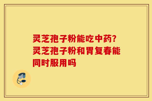 灵芝孢子粉能吃中药?灵芝孢子粉和胃复春能同时服用吗-第1张图片-灵芝之家 灵芝孢子粉能吃中药?灵芝孢子粉和胃复春能同时服用吗-第1张图片-灵芝之家