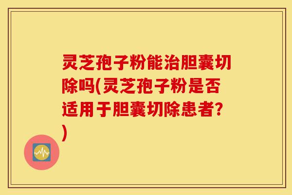 灵芝孢子粉能治胆囊切除吗(灵芝孢子粉是否适用于胆囊切除患者?)-第1张图片-灵芝之家 灵芝孢子粉能治胆囊切除吗(灵芝孢子粉是否适用于胆囊切除患者?)-第1张图片-灵芝之家