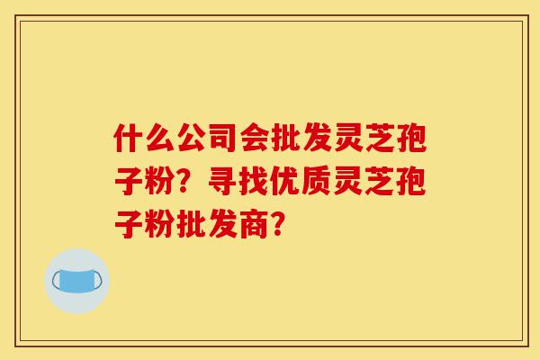 什么公司会批发灵芝孢子粉?寻找优质灵芝孢子粉批发商?-第1张图片-灵芝之家 什么公司会批发灵芝孢子粉?寻找优质灵芝孢子粉批发商?-第1张图片-灵芝之家