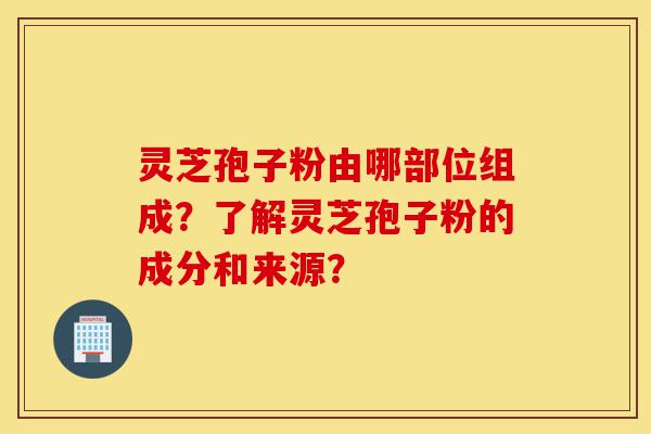 灵芝孢子粉由哪部位组成？了解灵芝孢子粉的成分和来源？-第1张图片-灵芝之家