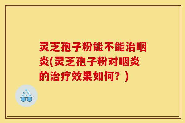 灵芝孢子粉能不能治咽炎(灵芝孢子粉对咽炎的治疗效果如何?)-第1张图片-灵芝之家 灵芝孢子粉能不能治咽炎(灵芝孢子粉对咽炎的治疗效果如何?)-第1张图片-灵芝之家