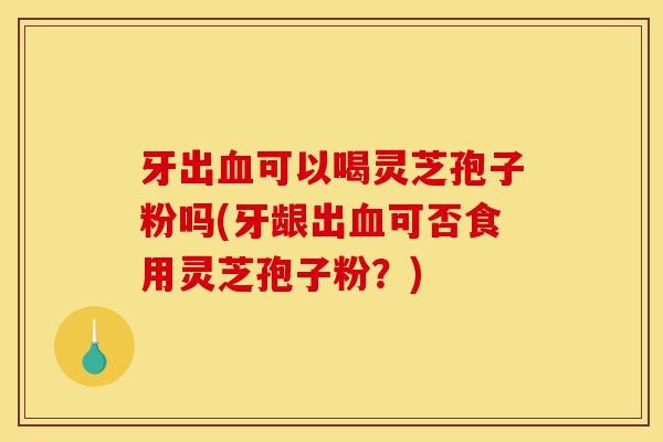 牙出血可以喝灵芝孢子粉吗(牙龈出血可否食用灵芝孢子粉？)-第1张图片-灵芝之家