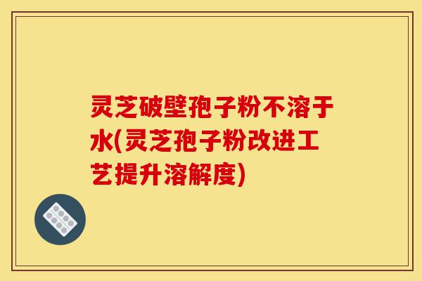 灵芝破壁孢子粉不溶于水(灵芝孢子粉改进工艺提升溶解度)-第1张图片-灵芝之家 灵芝破壁孢子粉不溶于水(灵芝孢子粉改进工艺提升溶解度)-第1张图片-灵芝之家