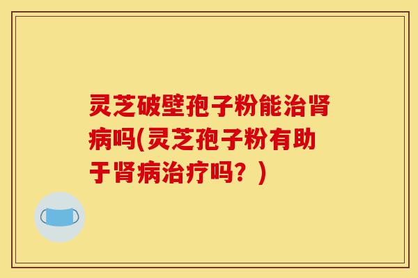 灵芝破壁孢子粉能治肾病吗(灵芝孢子粉有助于肾病治疗吗?)-第1张图片-灵芝之家 灵芝破壁孢子粉能治肾病吗(灵芝孢子粉有助于肾病治疗吗?)-第1张图片-灵芝之家