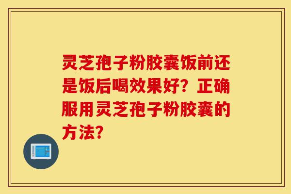 灵芝孢子粉胶囊饭前还是饭后喝效果好？正确服用灵芝孢子粉胶囊的方法？-第1张图片-灵芝之家