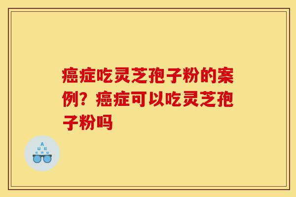 癌症吃灵芝孢子粉的案例？癌症可以吃灵芝孢子粉吗-第1张图片-灵芝之家