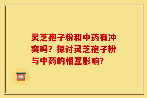 灵芝孢子粉和中药有冲突吗?探讨灵芝孢子粉与中药的相互影响?-第1张图片-灵芝之家 灵芝孢子粉和中药有冲突吗?探讨灵芝孢子粉与中药的相互影响?-第1张图片-灵芝之家
