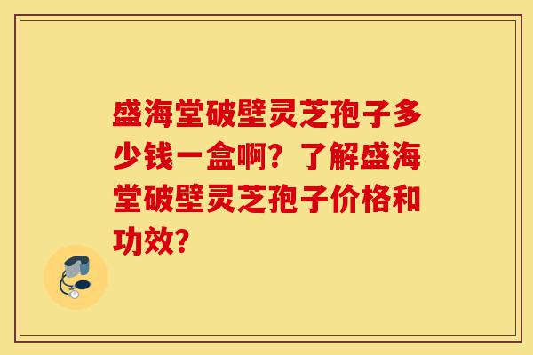 盛海堂破壁灵芝孢子多少钱一盒啊？了解盛海堂破壁灵芝孢子价格和功效？-第1张图片-灵芝之家