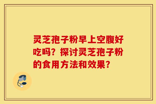 灵芝孢子粉早上空腹好吃吗？探讨灵芝孢子粉的食用方法和效果？-第1张图片-灵芝之家