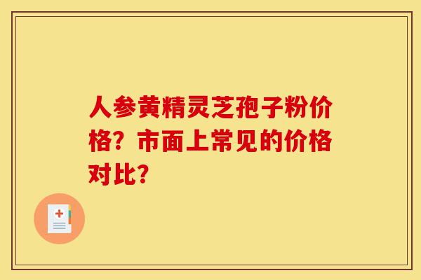 人参黄精灵芝孢子粉价格?市面上常见的价格对比?-第1张图片-灵芝之家 人参黄精灵芝孢子粉价格?市面上常见的价格对比?-第1张图片-灵芝之家
