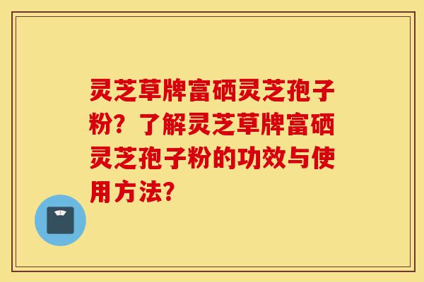 灵芝草牌富硒灵芝孢子粉?了解灵芝草牌富硒灵芝孢子粉的功效与使用方法?-第1张图片-灵芝之家 灵芝草牌富硒灵芝孢子粉?了解灵芝草牌富硒灵芝孢子粉的功效与使用方法?-第1张图片-灵芝之家