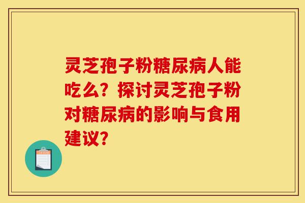 灵芝孢子粉糖尿病人能吃么?探讨灵芝孢子粉对糖尿病的影响与食用建议?-第1张图片-灵芝之家 灵芝孢子粉糖尿病人能吃么?探讨灵芝孢子粉对糖尿病的影响与食用建议?-第1张图片-灵芝之家
