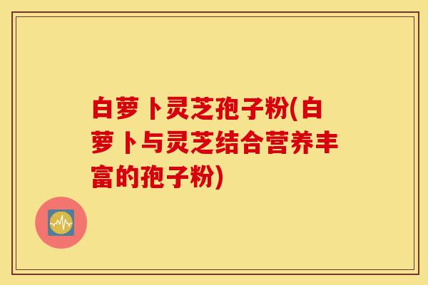 白萝卜灵芝孢子粉(白萝卜与灵芝结合营养丰富的孢子粉)-第1张图片-灵芝之家 白萝卜灵芝孢子粉(白萝卜与灵芝结合营养丰富的孢子粉)-第1张图片-灵芝之家