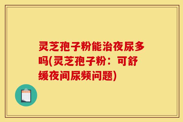 灵芝孢子粉能治夜尿多吗(灵芝孢子粉:可舒缓夜间尿频问题)-第1张图片-灵芝之家 灵芝孢子粉能治夜尿多吗(灵芝孢子粉:可舒缓夜间尿频问题)-第1张图片-灵芝之家