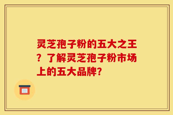 灵芝孢子粉的五大之王？了解灵芝孢子粉市场上的五大品牌？-第1张图片-灵芝之家