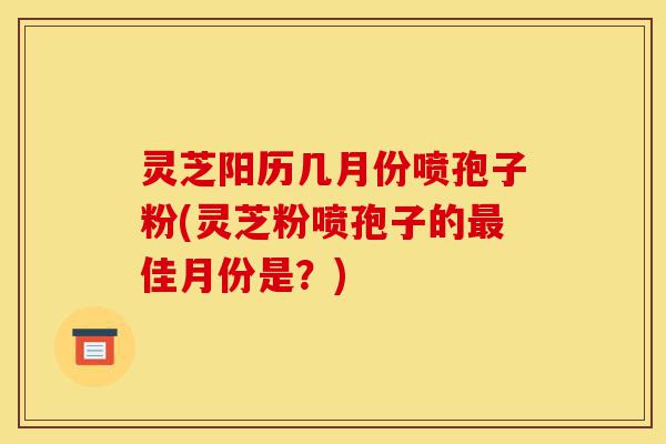 灵芝阳历几月份喷孢子粉(灵芝粉喷孢子的最佳月份是？)-第1张图片-灵芝之家