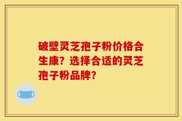 破壁灵芝孢子粉价格合生康？选择合适的灵芝孢子粉品牌？-第1张图片-灵芝之家
