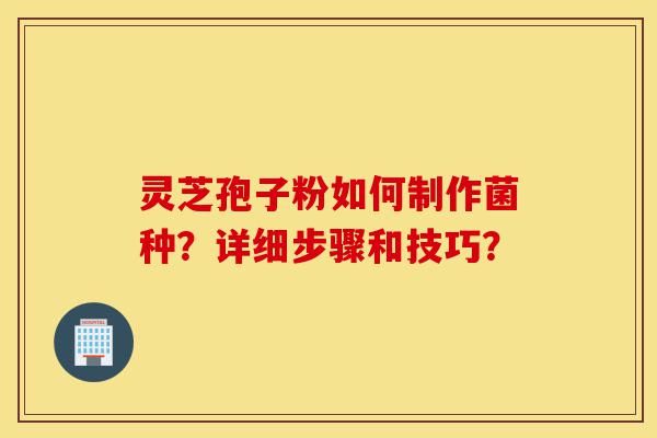 灵芝孢子粉如何制作菌种？详细步骤和技巧？-第1张图片-灵芝之家
