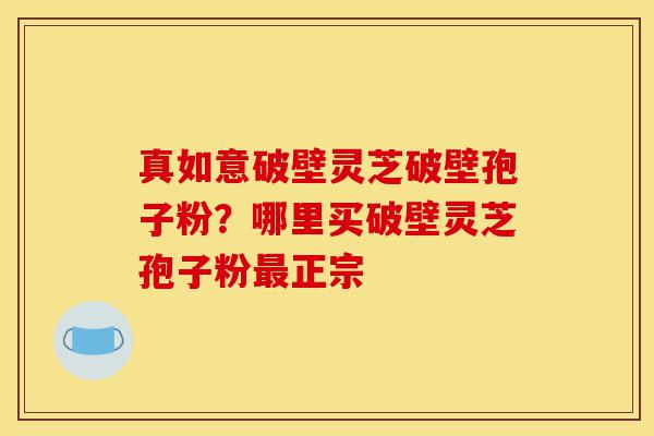 真如意破壁灵芝破壁孢子粉？哪里买破壁灵芝孢子粉最正宗-第1张图片-灵芝之家