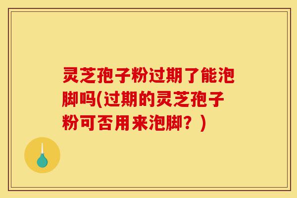 灵芝孢子粉过期了能泡脚吗(过期的灵芝孢子粉可否用来泡脚？)-第1张图片-灵芝之家