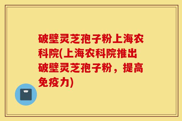破壁灵芝孢子粉上海农科院(上海农科院推出破壁灵芝孢子粉，提高免疫力)-第1张图片-灵芝之家