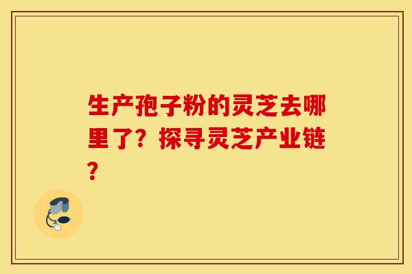 生产孢子粉的灵芝去哪里了?探寻灵芝产业链?-第1张图片-灵芝之家 生产孢子粉的灵芝去哪里了?探寻灵芝产业链?-第1张图片-灵芝之家
