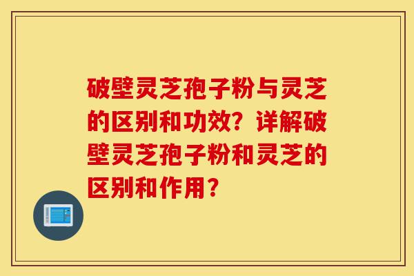 破壁灵芝孢子粉与灵芝的区别和功效？详解破壁灵芝孢子粉和灵芝的区别和作用？-第1张图片-灵芝之家