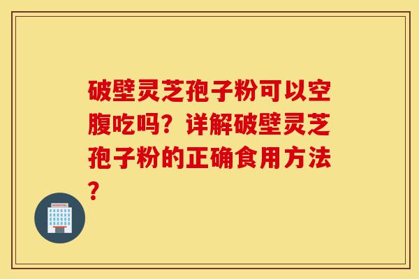 破壁灵芝孢子粉可以空腹吃吗?详解破壁灵芝孢子粉的正确食用方法?-第1张图片-灵芝之家 破壁灵芝孢子粉可以空腹吃吗?详解破壁灵芝孢子粉的正确食用方法?-第1张图片-灵芝之家