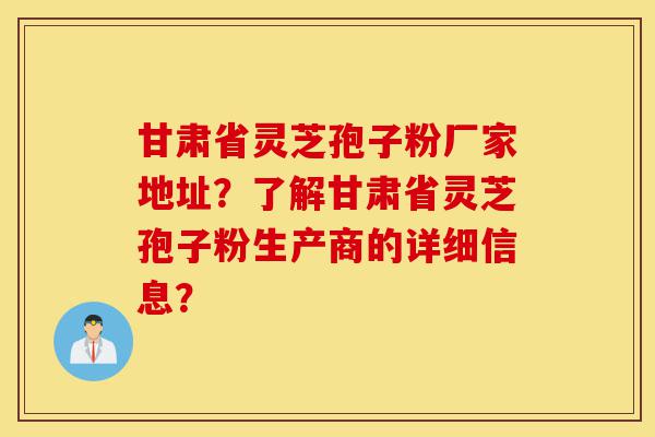 甘肃省灵芝孢子粉厂家地址?了解甘肃省灵芝孢子粉生产商的详细信息?-第1张图片-灵芝之家 甘肃省灵芝孢子粉厂家地址?了解甘肃省灵芝孢子粉生产商的详细信息?-第1张图片-灵芝之家
