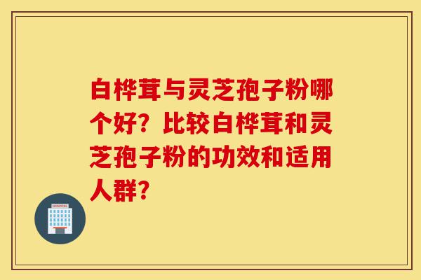 白桦茸与灵芝孢子粉哪个好？比较白桦茸和灵芝孢子粉的功效和适用人群？-第1张图片-灵芝之家