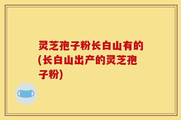 灵芝孢子粉长白山有的(长白山出产的灵芝孢子粉)-第1张图片-灵芝之家 灵芝孢子粉长白山有的(长白山出产的灵芝孢子粉)-第1张图片-灵芝之家