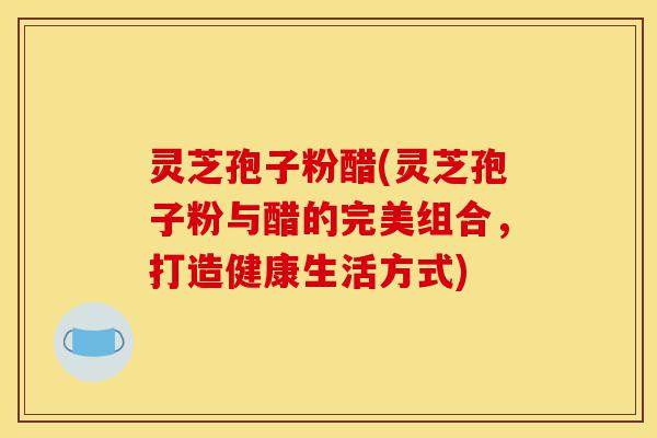 灵芝孢子粉醋(灵芝孢子粉与醋的完美组合,打造健康生活方式)-第1张图片-灵芝之家 灵芝孢子粉醋(灵芝孢子粉与醋的完美组合,打造健康生活方式)-第1张图片-灵芝之家