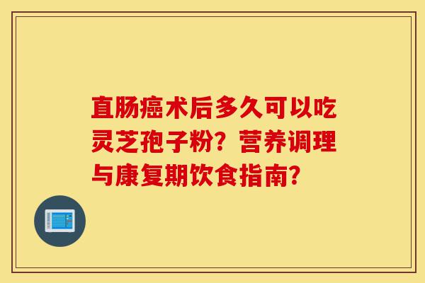 直肠癌术后多久可以吃灵芝孢子粉?营养调理与康复期饮食指南?-第1张图片-灵芝之家 直肠癌术后多久可以吃灵芝孢子粉?营养调理与康复期饮食指南?-第1张图片-灵芝之家