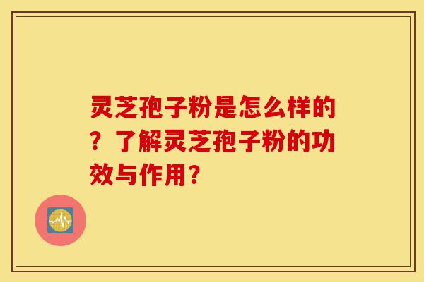 灵芝孢子粉是怎么样的？了解灵芝孢子粉的功效与作用？-第1张图片-灵芝之家