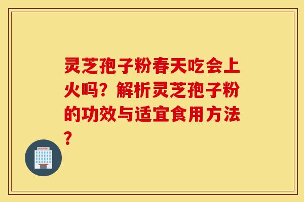 灵芝孢子粉春天吃会上火吗？解析灵芝孢子粉的功效与适宜食用方法？-第1张图片-灵芝之家