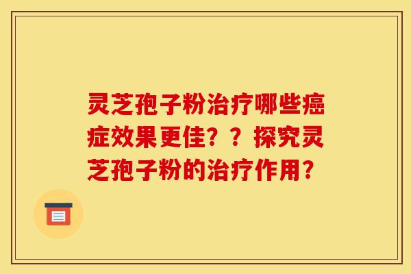 灵芝孢子粉治疗哪些癌症效果更佳？？探究灵芝孢子粉的治疗作用？-第1张图片-灵芝之家