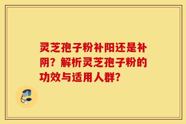 灵芝孢子粉补阳还是补阴？解析灵芝孢子粉的功效与适用人群？-第1张图片-灵芝之家