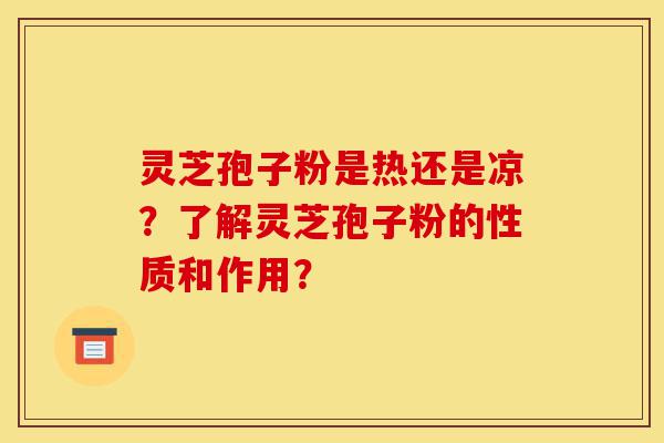 灵芝孢子粉是热还是凉？了解灵芝孢子粉的性质和作用？-第1张图片-灵芝之家