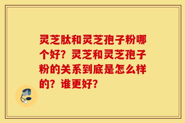 灵芝肽和灵芝孢子粉哪个好？灵芝和灵芝孢子粉的关系到底是怎么样的？谁更好？-第1张图片-灵芝之家