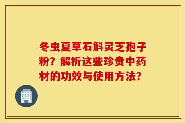 冬虫夏草石斛灵芝孢子粉?解析这些珍贵中药材的功效与使用方法?-第1张图片-灵芝之家 冬虫夏草石斛灵芝孢子粉?解析这些珍贵中药材的功效与使用方法?-第1张图片-灵芝之家