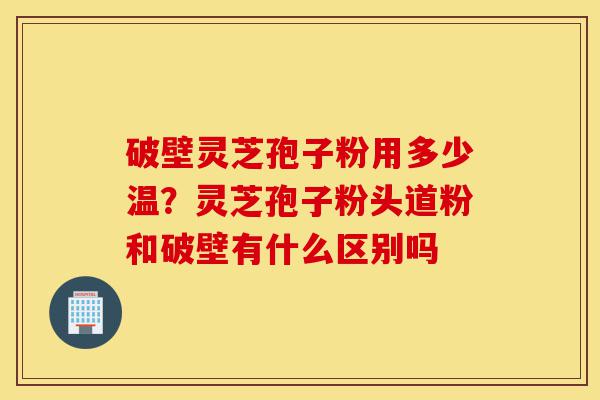 破壁灵芝孢子粉用多少温?灵芝孢子粉头道粉和破壁有什么区别吗-第1张图片-灵芝之家 破壁灵芝孢子粉用多少温?灵芝孢子粉头道粉和破壁有什么区别吗-第1张图片-灵芝之家