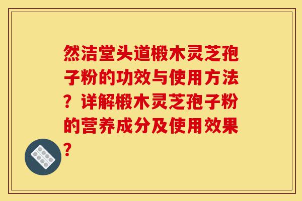 然洁堂头道椴木灵芝孢子粉的功效与使用方法？详解椴木灵芝孢子粉的营养成分及使用效果？-第1张图片-灵芝之家