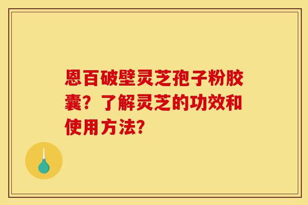 恩百破壁灵芝孢子粉胶囊?了解灵芝的功效和使用方法?-第1张图片-灵芝之家 恩百破壁灵芝孢子粉胶囊?了解灵芝的功效和使用方法?-第1张图片-灵芝之家
