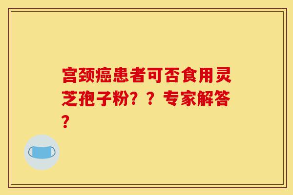 宫颈癌患者可否食用灵芝孢子粉??专家解答?-第1张图片-灵芝之家 宫颈癌患者可否食用灵芝孢子粉??专家解答?-第1张图片-灵芝之家