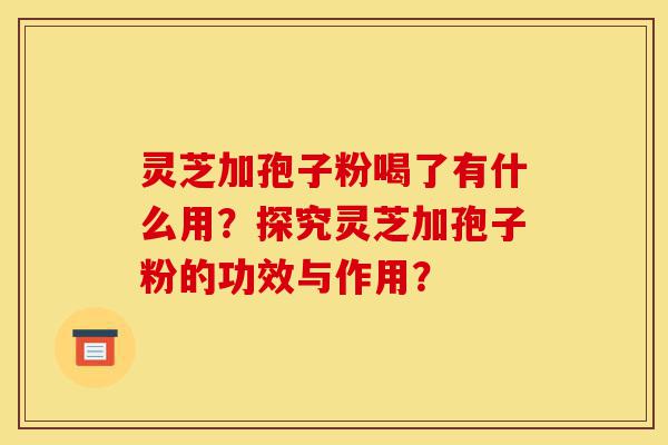 灵芝加孢子粉喝了有什么用？探究灵芝加孢子粉的功效与作用？-第1张图片-灵芝之家