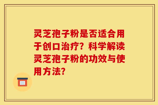 灵芝孢子粉是否适合用于创口治疗?科学解读灵芝孢子粉的功效与使用方法?-第1张图片-灵芝之家 灵芝孢子粉是否适合用于创口治疗?科学解读灵芝孢子粉的功效与使用方法?-第1张图片-灵芝之家