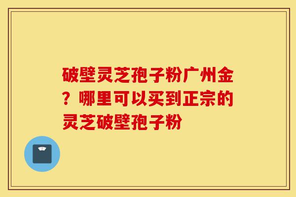 破壁灵芝孢子粉广州金?哪里可以买到正宗的灵芝破壁孢子粉-第1张图片-灵芝之家 破壁灵芝孢子粉广州金?哪里可以买到正宗的灵芝破壁孢子粉-第1张图片-灵芝之家