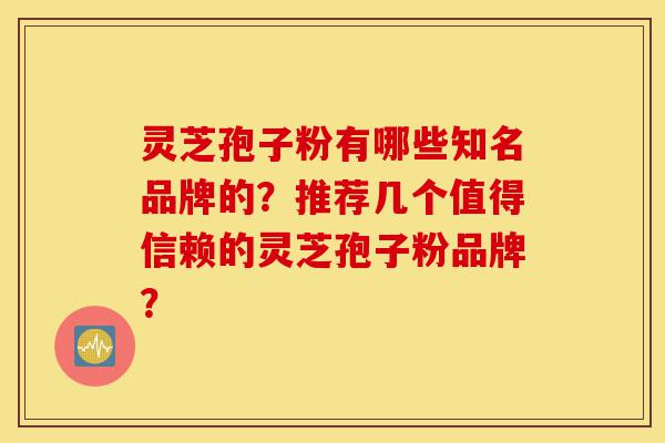灵芝孢子粉有哪些知名品牌的？推荐几个值得信赖的灵芝孢子粉品牌？-第1张图片-灵芝之家