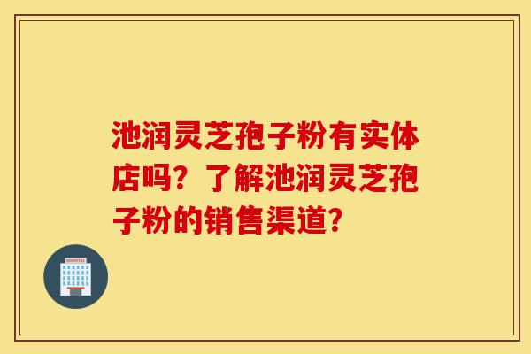 池润灵芝孢子粉有实体店吗?了解池润灵芝孢子粉的销售渠道?-第1张图片-灵芝之家 池润灵芝孢子粉有实体店吗?了解池润灵芝孢子粉的销售渠道?-第1张图片-灵芝之家